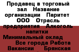 Продавец в торговый зал › Название организации ­ Паритет, ООО › Отрасль предприятия ­ Алкоголь, напитки › Минимальный оклад ­ 26 000 - Все города Работа » Вакансии   . Брянская обл.